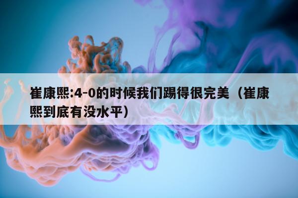 崔康熙:4-0的时候我们踢得很完美（崔康熙到底有没水平）