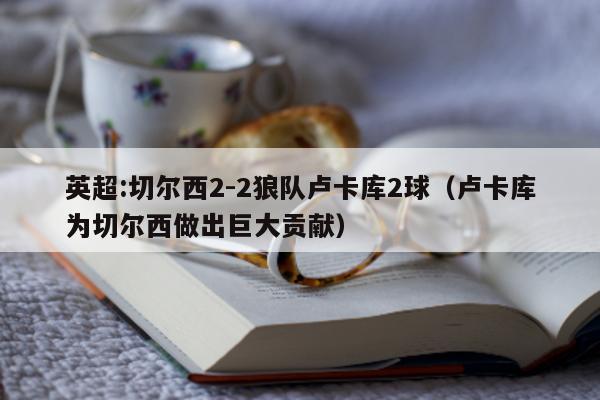 英超:切尔西2-2狼队卢卡库2球（卢卡库为切尔西做出巨大贡献）