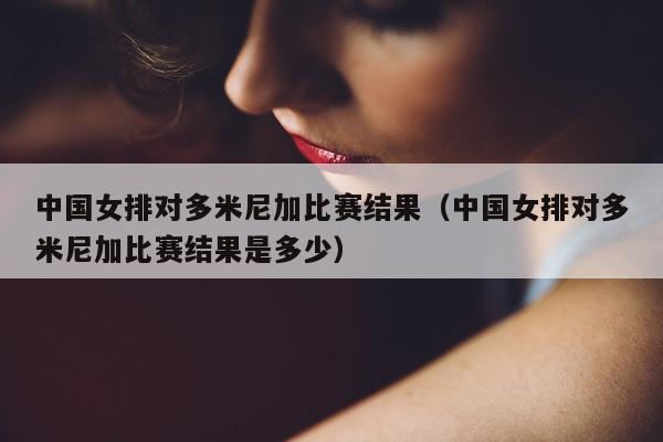 中国女排对多米尼加比赛结果（中国女排对多米尼加比赛结果是多少）