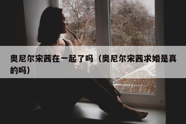 奥尼尔宋茜在一起了吗（奥尼尔宋茜求婚是真的吗）