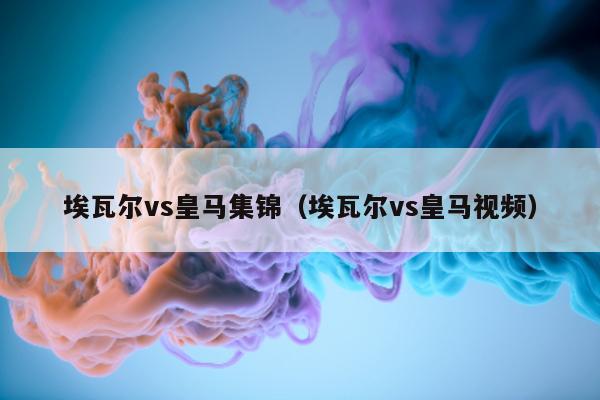 埃瓦尔vs皇马集锦（埃瓦尔vs皇马视频）