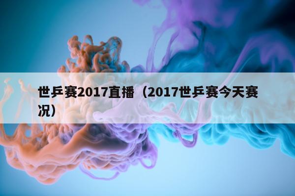 世乒赛2017直播（2017世乒赛今天赛况）