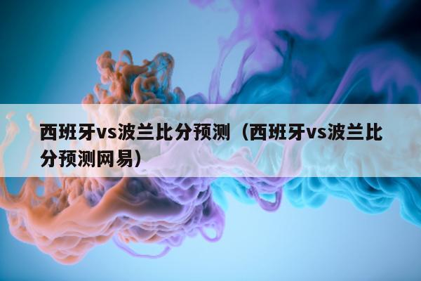 西班牙vs波兰比分预测（西班牙vs波兰比分预测网易）