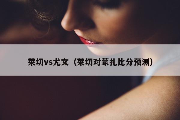 莱切vs尤文（莱切对蒙扎比分预测）