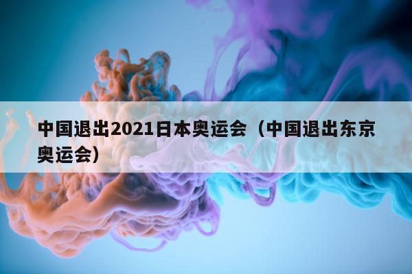 中国退出2021日本奥运会（中国退出东京奥运会）