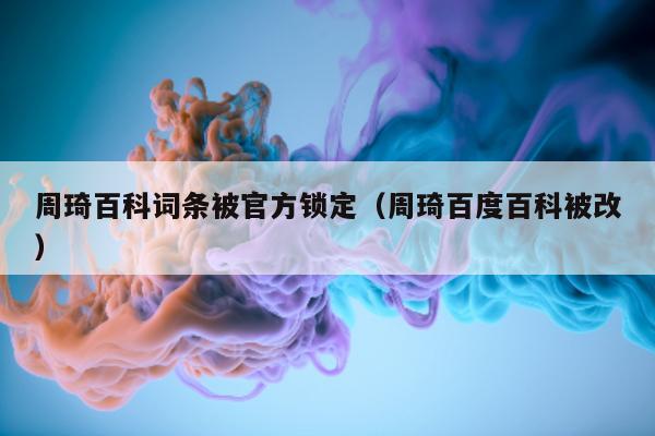 周琦百科词条被官方锁定（周琦百度百科被改）